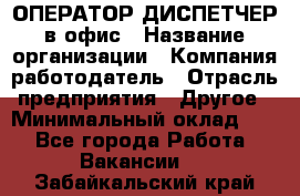 ОПЕРАТОР-ДИСПЕТЧЕР в офис › Название организации ­ Компания-работодатель › Отрасль предприятия ­ Другое › Минимальный оклад ­ 1 - Все города Работа » Вакансии   . Забайкальский край